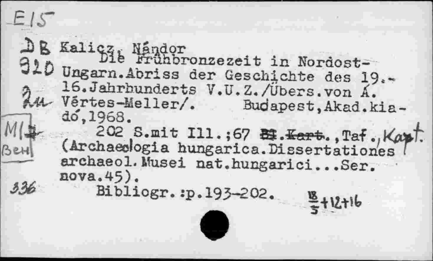 ﻿£ /У
910

A#
Kalicz, N^ndor
Die rruhbronzezeit in Nordost-Ungarn. Abriss der Geschichte des 19.-16.Jahrhunderts V.U.Z./Übers.von À. Vertes-Mel1er/.	Budapest.Akad.kia-
ào,1968.
202 S.mit Ill.;67 8?.««*. ,Taf. (Archaeologia hungarica.Dissertation archaeol. Musei nat.hungarici...Ser. aova.45).
Bibliogr. :p. 195-202.